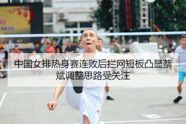 中国女排热身赛连败后拦网短板凸显蔡斌调整思路受关注