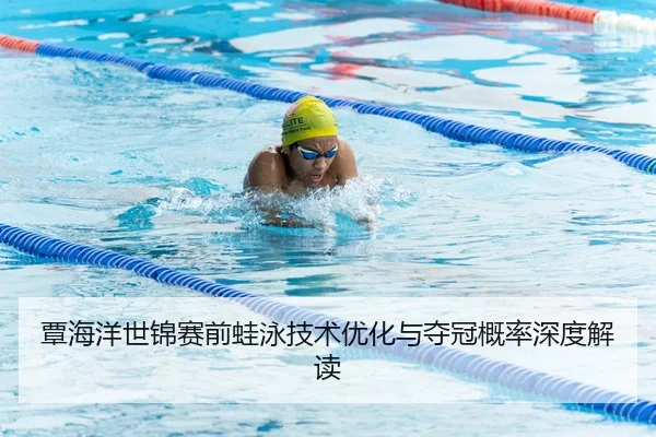覃海洋世锦赛前蛙泳技术优化与夺冠概率深度解读