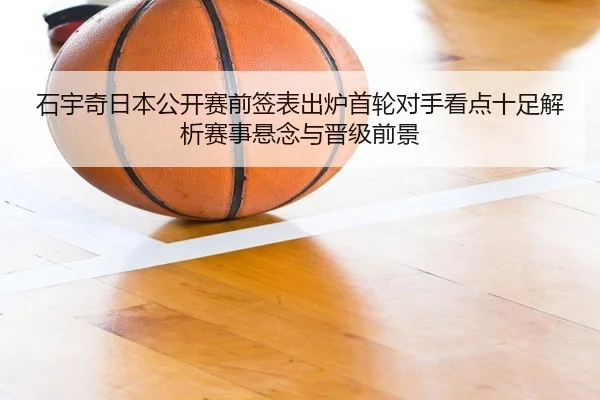 石宇奇日本公开赛前签表出炉首轮对手看点十足解析赛事悬念与晋级前景